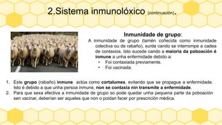 2.Sistema inmunolóxico (continuación).
Inmunidade de grupo:
A inmunidade de grupo (tamén coñecida como inmunidade
colectiva ou de rabaño), xurde cando se interrompe a cadea
de contaxios. Isto sucede cando a maioría da poboación é
inmune a unha enfermidade debido a:
• Foi contaxiada previamente.
• Foi vacinada.
1. Este grupo (rabaño) inmune actúa como cortalumes, evitando que se propague a enfermidade.
Isto é debido a que unha persoa inmune, non se contaxia nin transmite a enfermidade.
2. Para que sexa efectiva a inmunidade de grupo so pode quedar unha pequena parte da poboación
sen vacinar, deberían ser aqueles que non o poidan facer por prescrición médica.
 