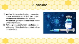 3. Vacinas
1) Vacina: Unha vacina é unha preparación
que se administra as persoas para que o
seu sistema inmunolóxico produza
anticorpos que xeren inmunidade contra
unha enfermidade.
2) Anticorpos: A súa función é detectar os
patóxenos (virus, bacterias, ...) que entran
no organismo.
 