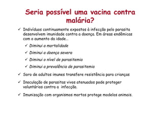Seria possível uma vacina contra
malária?
ü  Indivíduos continuamente expostos à infecção pelo parasita
desenvolvem imunidade contra a doença. Em áreas endêmicas
com o aumento da idade…
ü  Diminui a mortalidade
ü  Diminui a doença severa
ü  Diminui o nível de parasitemia
ü  Diminui a prevalência de parasitemia
ü  Soro de adultos imunes transfere resistência para crianças
ü  Inoculação de parasitas vivos atenuados pode proteger
voluntários contra a infecção.
ü  Imunização com organismos mortos protege modelos animais.
 