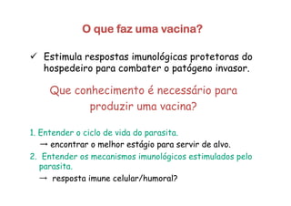 O que faz uma vacina?
ü  Estimula respostas imunológicas protetoras do
hospedeiro para combater o patógeno invasor.
Que conhecimento é necessário para
produzir uma vacina?
1. Entender o ciclo de vida do parasita.
→ encontrar o melhor estágio para servir de alvo.
2. Entender os mecanismos imunológicos estimulados pelo
parasita.
→ resposta imune celular/humoral?
 