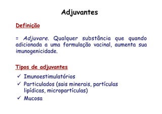 Definição
= Adjuvare. Qualquer substância que quando
adicionada a uma formulação vacinal, aumenta sua
imunogenicidade.
Tipos de adjuvantes
ü  Imunoestimulatórios
ü  Particulados (sais minerais, partículas
lipídicas, micropartículas)
ü  Mucosa
Adjuvantes
 