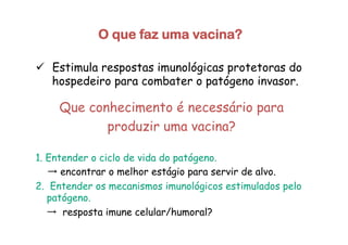 O que faz uma vacina?
ü  Estimula respostas imunológicas protetoras do
hospedeiro para combater o patógeno invasor.
Que conhecimento é necessário para
produzir uma vacina?
1. Entender o ciclo de vida do patógeno.
→ encontrar o melhor estágio para servir de alvo.
2. Entender os mecanismos imunológicos estimulados pelo
patógeno.
→ resposta imune celular/humoral?
 