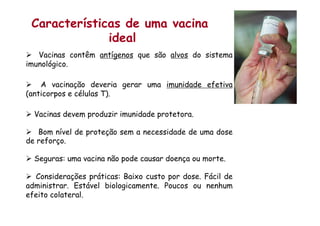 Características de uma vacina
ideal
Ø  Vacinas contêm antígenos que são alvos do sistema
imunológico.
Ø  A vacinação deveria gerar uma imunidade efetiva
(anticorpos e células T).
Ø  Vacinas devem produzir imunidade protetora.
Ø  Bom nível de proteção sem a necessidade de uma dose
de reforço.
Ø  Seguras: uma vacina não pode causar doença ou morte.
Ø  Considerações práticas: Baixo custo por dose. Fácil de
administrar. Estável biologicamente. Poucos ou nenhum
efeito colateral.
 