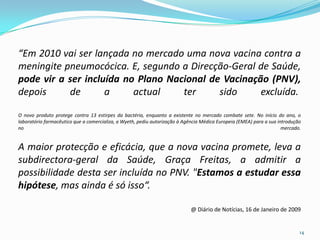 “Em 2010 vai ser lançada no mercado uma nova vacina contra a
meningite pneumocócica. E, segundo a Direcção-Geral de Saúde,
pode vir a ser incluída no Plano Nacional de Vacinação (PNV),
depois     de       a     actual    ter     sido     excluída.

O novo produto protege contra 13 estirpes da bactéria, enquanto a existente no mercado combate sete. No início do ano, o
laboratório farmacêutico que a comercializa, a Wyeth, pediu autorização à Agência Médica Europeia (EMEA) para a sua introdução
no                                                                                                                    mercado.


A maior protecção e eficácia, que a nova vacina promete, leva a
subdirectora-geral da Saúde, Graça Freitas, a admitir a
possibilidade desta ser incluída no PNV. "Estamos a estudar essa
hipótese, mas ainda é só isso“.

                                                                            @ Diário de Notícias, 16 de Janeiro de 2009


                                                                                                                             14
 