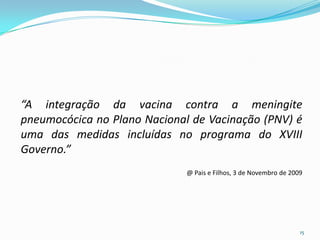 “A integração da vacina contra a meningite
pneumocócica no Plano Nacional de Vacinação (PNV) é
uma das medidas incluídas no programa do XVIII
Governo.”
                              @ Pais e Filhos, 3 de Novembro de 2009




                                                                   15
 