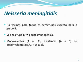 Neisseria meningitidis
 Há vacinas para todos os serogrupos excepto para o
 grupo B.

 Vacina grupo B  pouco imunogénica.

 Monovalentes (A ou C), divalentes (A e C) ou
 quadrivalentes (A, C, Y, W135).



                                                       17
 