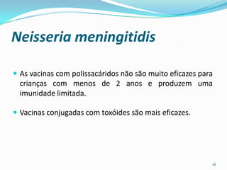 Neisseria meningitidis

 As vacinas com polissacáridos não são muito eficazes para
  crianças com menos de 2 anos e produzem uma
  imunidade limitada.

 Vacinas conjugadas com toxóides são mais eficazes.




                                                          18
 