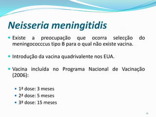 Neisseria meningitidis
 Existe a preocupação que ocorra selecção               do
  meningococccus tipo B para o qual não existe vacina.

 Introdução da vacina quadrivalente nos EUA.

 Vacina incluída no Programa Nacional de Vacinação
  (2006):

   1ª dose: 3 meses
   2ª dose: 5 meses
   3ª dose: 15 meses

                                                              21
 