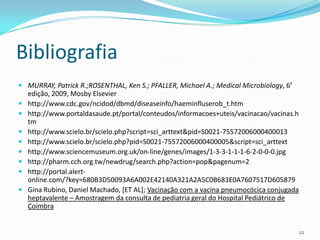 Bibliografia
 MURRAY, Patrick R.;ROSENTHAL, Ken S.; PFALLER, Michael A.; Medical Microbiology, 6ª
    edição, 2009, Mosby Elsevier
   http://www.cdc.gov/ncidod/dbmd/diseaseinfo/haeminfluserob_t.htm
   http://www.portaldasaude.pt/portal/conteudos/informacoes+uteis/vacinacao/vacinas.h
    tm
   http://www.scielo.br/scielo.php?script=sci_arttext&pid=S0021-75572006000400013
   http://www.scielo.br/scielo.php?pid=S0021-75572006000400005&script=sci_arttext
   http://www.sciencemuseum.org.uk/on-line/genes/images/1-3-3-1-1-1-6-2-0-0-0.jpg
   http://pharm.cch.org.tw/newdrug/search.php?action=pop&pagenum=2
   http://portal.alert-
    online.com/?key=680B3D50093A6A002E42140A321A2A5C0B683E0A7607517D605879
   Gina Rubino, Daniel Machado, [ET AL]; Vacinação com a vacina pneumocócica conjugada
    heptavalente – Amostragem da consulta de pediatria geral do Hospital Pediátrico de
    Coimbra


                                                                                          22
 