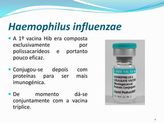 Haemophilus influenzae
 A 1º vacina Hib era composta
 exclusivamente             por
 polissacarídeos   e   portanto
 pouco eficaz.

 Conjugou-se depois      com
 proteínas para ser       mais
 imunogénica.

 De       momento    dá-se
 conjuntamente com a vacina
 tríplice.
                                  4
 