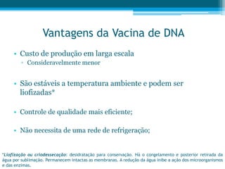 Vantagens da Vacina de DNA
• Custo de produção em larga escala
▫ Consideravelmente menor
• São estáveis a temperatura ambiente e podem ser
liofizadas*
• Controle de qualidade mais eficiente;
• Não necessita de uma rede de refrigeração;
*Liofização ou criodessecação: desidratação para conservação. Há o congelamento e posterior retirada da
água por sublimação. Permanecem intactas as membranas. A redução da água inibe a ação dos microorganismos
e das enzimas.
 