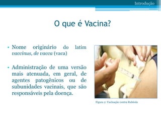 O que é Vacina?
• Nome originário do latim
vaccinus, de vacca (vaca)
• Administração de uma versão
mais atenuada, em geral, de
agentes patogênicos ou de
subunidades vacinais, que são
responsáveis pela doença.
Introdução
Figura 2: Vacinação contra Rubéola
 