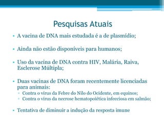 Pesquisas Atuais
• A vacina de DNA mais estudada é a de plasmídio;
• Ainda não estão disponíveis para humanos;
• Uso da vacina de DNA contra HIV, Malária, Raiva,
Esclerose Múltipla;
• Duas vacinas de DNA foram recentemente licenciadas
para animais:
▫ Contra o vírus da Febre do Nilo do Ocidente, em equinos;
▫ Contra o vírus da necrose hematopoiética infecciosa em salmão;
• Tentativa de diminuir a indução da resposta imune
 