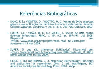 Referências Bibliográficas
• KANO, F. S.; VIDOTTO, O.; VIDOTTO, M. C. Vacina de DNA: aspectos
gerais e sua aplicação na medicina humana e veterinária. Semina:
Ciências Agrárias, Londrina, v. 28, n. 4, p. 709-726, Out/Dez. 2007
• CURTA, J.C.; SIMÃO, R. C. G.; SEGER, J. Vacina de DNA contra
doenças infecciosas. RBAC, v. 40, n.3, p. 187-191, Jul 2008.
Disponível em:
<http://www.sbac.org.br/pt/pdfs/rbac/rbac_40_03/05.pdf>
Acesso em: 15 Nov 2009.
• SUPER. O que são alimentos liofilizados? Disponível em:
<http://super.abril.com.br/superarquivo/1989/conteudo_111788.s
html> Acesso em: 15 Nov 2009.
• GLICK, B. R.; PASTERNAK, J. J. Molecular Biotecnology: Principles
and aplications of recombinat DNA. 3 ed. Washington, DC:
American Society for Microbiology Press, 2003. 760p.
 