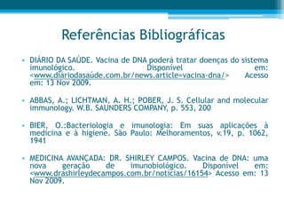 Referências Bibliográficas
• DIÁRIO DA SAÚDE. Vacina de DNA poderá tratar doenças do sistema
imunológico. Disponível em:
<www.diáriodasaúde.com.br/news.article=vacina-dna/> Acesso
em: 13 Nov 2009.
• ABBAS, A.; LICHTMAN, A. H.; POBER, J. S. Cellular and molecular
immunology. W.B. SAUNDERS COMPANY, p. 553, 200
• BIER, O.:Bacteriologia e imunologia: Em suas aplicações à
medicina e à higiene. São Paulo: Melhoramentos, v.19, p. 1062,
1941
• MEDICINA AVANÇADA: DR. SHIRLEY CAMPOS. Vacina de DNA: uma
nova geração de imunobiológico. Disponível em:
<www.drashirleydecampos.com.br/notícias/16154> Acesso em: 13
Nov 2009.
 