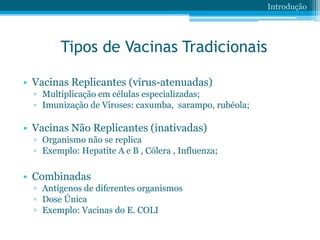 Tipos de Vacinas Tradicionais
• Vacinas Replicantes (vírus-atenuadas)
▫ Multiplicação em células especializadas;
▫ Imunização de Viroses: caxumba, sarampo, rubéola;
• Vacinas Não Replicantes (inativadas)
▫ Organismo não se replica
▫ Exemplo: Hepatite A e B , Cólera , Influenza;
• Combinadas
▫ Antígenos de diferentes organismos
▫ Dose Única
▫ Exemplo: Vacinas do E. COLI
Introdução
 