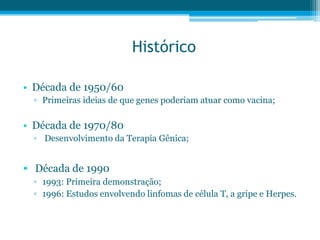 Histórico
• Década de 1950/60
▫ Primeiras ideias de que genes poderiam atuar como vacina;
• Década de 1970/80
▫ Desenvolvimento da Terapia Gênica;
• Década de 1990
▫ 1993: Primeira demonstração;
▫ 1996: Estudos envolvendo linfomas de célula T, a gripe e Herpes.
 