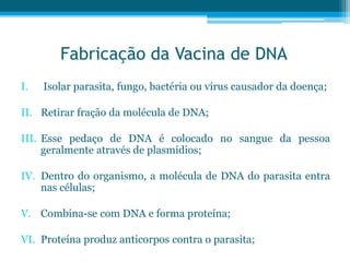 Fabricação da Vacina de DNA
I. Isolar parasita, fungo, bactéria ou vírus causador da doença;
II. Retirar fração da molécula de DNA;
III. Esse pedaço de DNA é colocado no sangue da pessoa
geralmente através de plasmídios;
IV. Dentro do organismo, a molécula de DNA do parasita entra
nas células;
V. Combina-se com DNA e forma proteína;
VI. Proteína produz anticorpos contra o parasita;
 