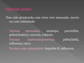Tem sido produzida com vírus vivo atenuado, morto
  ou com subnidade.

• Vacinas     atenuadas:      sarampo,     parotidite,
  pólio(shabin), varicela, rubéola.
• Vacinas       inativadas(mortas):       pólio(Salk),
  influenza, raiva.
•   Vacinas com subunidade: hepatite B, influenza.
 