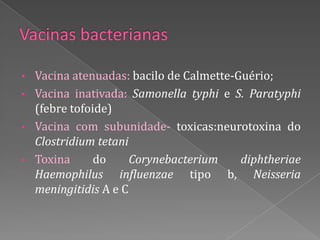 • Vacina atenuadas: bacilo de Calmette-Guério;
• Vacina inativada: Samonella typhi e S. Paratyphi
  (febre tofoide)
• Vacina com subunidade- toxicas:neurotoxina do
  Clostridium tetani
• Toxina      do     Corynebacterium    diphtheriae
  Haemophilus influenzae tipo b, Neisseria
  meningitidis A e C
 