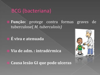    Função: protege contra formas graves de
    tuberculose( M. tuberculosis)

   É viva e atenuada

   Via de adm. : intradérmica

   Causa lesão GI que pode ulceras
 