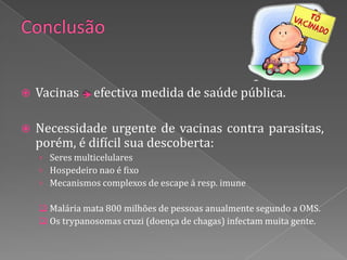    Vacinas     efectiva medida de saúde pública.

   Necessidade urgente de vacinas contra parasitas,
    porém, é difícil sua descoberta:
    › Seres multicelulares
    › Hospedeiro nao é fixo
    › Mecanismos complexos de escape á resp. imune

     Malária mata 800 milhões de pessoas anualmente segundo a OMS.
     Os trypanosomas cruzi (doença de chagas) infectam muita gente.
 