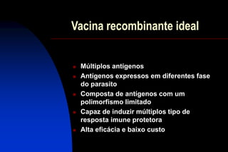 Vacina recombinante ideal
 Múltiplos antígenos
 Antígenos expressos em diferentes fase
do parasito
 Composta de antígenos com um
polimorfismo limitado
 Capaz de induzir múltiplos tipo de
resposta imune protetora
 Alta eficácia e baixo custo
 
