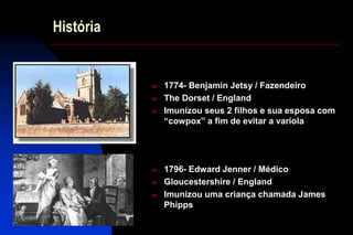 História
 1774- Benjamin Jetsy / Fazendeiro
 The Dorset / England
 Imunizou seus 2 filhos e sua esposa com
“cowpox” a fim de evitar a varíola
 1796- Edward Jenner / Médico
 Gloucestershire / England
 Imunizou uma criança chamada James
Phipps
 