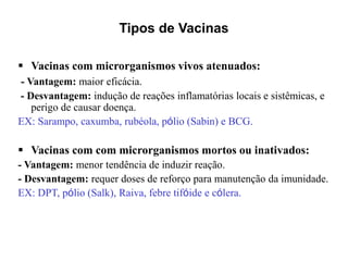 Tipos de Vacinas
 Vacinas com microrganismos vivos atenuados:
- Vantagem: maior eficácia.
- Desvantagem: indução de reações inflamatórias locais e sistêmicas, e
perigo de causar doença.
EX: Sarampo, caxumba, rubéola, pólio (Sabin) e BCG.
 Vacinas com com microrganismos mortos ou inativados:
- Vantagem: menor tendência de induzir reação.
- Desvantagem: requer doses de reforço para manutenção da imunidade.
EX: DPT, pólio (Salk), Raiva, febre tifóide e cólera.
 