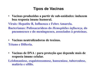 Tipos de Vacinas
• Vacinas produzidas a partir de sub-unidades: induzem
boa resposta imune humoral.
Virais: Hepatite B, Influenza e Febre Amarela.
Bacterianas: Polissacarídeos do Hemophilus influenza, do
pneumococo e do meningococo, associados à proteínas.
• Vacinas neutralizadoras de toxinas.
Tétano e Difteria.
• Vacinas de DNA : para proteção que depende mais de
resposta imune celular.
Leishmaniose, esquistossomose, hanseníase, tuberculose,
malária e sífilis.
 