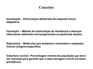 Conceitos
Imunização – Estimulação deliberada da resposta imune
adaptativa.
Vacinação – Método de estimulação de resistência a doenças
infecciosas utilizando microorganismos ou partículas desses.
Adjuvantes – Moléculas que aceleram e aumentam a respostas
imunes antígeno-específica.
Cobertura vacinal - Porcentagem mínima da população que deve
ser vacinada para garantir que a cepa selvagem circule em baixa
prevalência.
 