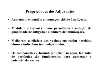 Propriedades dos Adjuvantes
• Aumentam e mantém a imunogenicidade à antígenos.
• Modulam a resposta imune permitindo a redução da
quantidade de antígeno e o número de imunizações.
• Melhoram a eficácia das vacinas em recém nascidos,
idosos e indivíduos imunodeprimidos.
• Os componentes e formulação (óleo em água, tamanho
de partícula) são fundamentos para aumentar o
potencial da vacina.
 