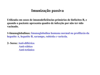 Imunização passiva
Utilizada em casos de imunodeficiências primárias de linfócitos B, e
quando o paciente apresenta quadro de infecção por não ter sido
vacinado.
1-Imunoglobulinas: Imunoglobulina humana normal na profilaxia da
hepatite A, hepatite B, sarampo, rubéola e varicela.
2- Soros: Anti-diftérico
Anti-rábico
Anti-tetânico
 