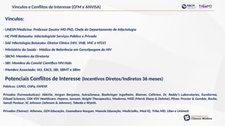 Vínculos e Conflitos de Interesse (CFM e ANVISA)
Vínculos:
- UNESP/Medicina: Professor Doutor MD PhD, Chefe do Departamento de Infectologia
- HC FMB Botucatu: Infectologista Serviços Público e Privado
- SAE Infectologia Botucatu: Diretor Clínico (HIV, VHB, VHC e HTLV)
- Ministério da Saúde - Médico de Referência em Genotipagem do HIV
- SBCM: Membro da Diretoria
- SBI: Membro do Comitê Científico HIV/Aids
- Membro Associado: IAS, EACS, SBI, SBMT e SBIm
Potenciais Conflitos de Interesse (Incentivos Diretos/Indiretos 36 meses)
Públicos: CAPES, CNPq, FAPESP.
Privados (Farmacêuticas): AbbVie, Amgen Bergamo, AstraZeneca, Boehringer Ingelheim, Blanver, Celltrion, Dr. Reddy’s Laboratories, Eurofarma,
Gilead Sciences, GSK-ViiV Healthcare, Hypera, Janssen, Knight Therapeutics, Moderna, MSD (Merck Sharp & Dohme), Pfizer, Procter & Gamble, Roche,
Sanofi Pasteur, SC Johnson (Johnson & Johnson), Takeda e Wyeth.
Privados (Outras): Atheneu, GEN Educação, Guanabara Koogan, Manole Educação, Medictalks, Med IQ, Tribe.MD, Uber e Unimed.
 