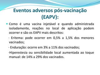 Eventos adversos pós-vacinação
               (EAPV):
 Como é uma vacina injetável e quando administrada
  isoladamente, reações no local de aplicação podem
  ocorrer e são os EAPV mais descritos:
 · Eritema: pode ocorrer em 0,5% a 1,5% dos menores
  vacinados;
 · Enduração: ocorre em 3% a 11% dos vacinados;
 ·Hiperestesia ou sensibilidade local aumentada ao toque
  manual: de 14% a 29% dos vacinados.
 