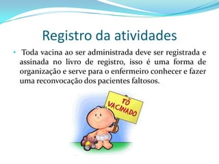 Registro da atividades
• Toda vacina ao ser administrada deve ser registrada e
 assinada no livro de registro, isso é uma forma de
 organização e serve para o enfermeiro conhecer e fazer
 uma reconvocação dos pacientes faltosos.
 