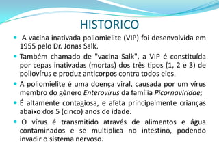 HISTORICO
 A vacina inativada poliomielite (VIP) foi desenvolvida em
    1955 pelo Dr. Jonas Salk.
   Também chamado de "vacina Salk", a VIP é constituída
    por cepas inativadas (mortas) dos três tipos (1, 2 e 3) de
    poliovírus e produz anticorpos contra todos eles.
   A poliomielite é uma doença viral, causada por um vírus
    membro do gênero Enterovirus da família Picornaviridae;
   É altamente contagiosa, e afeta principalmente crianças
    abaixo dos 5 (cinco) anos de idade.
    O vírus é transmitido através de alimentos e água
    contaminados e se multiplica no intestino, podendo
    invadir o sistema nervoso.
 