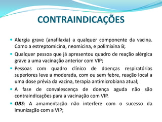 CONTRAINDICAÇÕES
 Alergia grave (anafilaxia) a qualquer componente da vacina.
    Como a estreptomicina, neomicina, e polimixina B;
   Qualquer pessoa que já apresentou quadro de reação alérgica
    grave a uma vacinação anterior com VIP;
   Pessoas com quadro clínico de doenças respiratórias
    superiores leve a moderada, com ou sem febre, reação local a
    uma dose prévia da vacina, terapia antimicrobiana atual;
   A fase de convalescença de doença aguda não são
    contraindicações para a vacinação com VIP.
   OBS: A amamentação não interfere com o sucesso da
    imunização com a VIP;
 