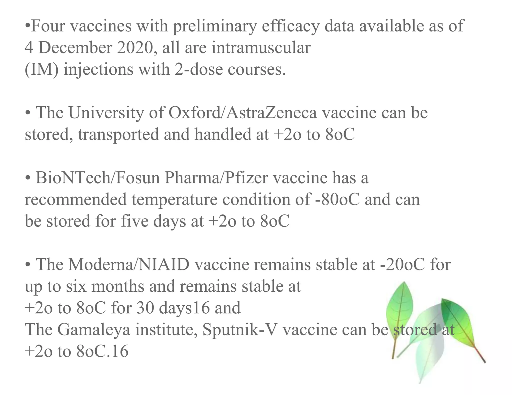 •Four vaccines with preliminary efficacy data available as of
4 December 2020, all are intramuscular
(IM) injections with 2-dose courses.
• The University of Oxford/AstraZeneca vaccine can be
stored, transported and handled at +2o to 8oC
• BioNTech/Fosun Pharma/Pfizer vaccine has a
recommended temperature condition of -80oC and can
be stored for five days at +2o to 8oC
• The Moderna/NIAID vaccine remains stable at -20oC for
up to six months and remains stable at
+2o to 8oC for 30 days16 and
The Gamaleya institute, Sputnik-V vaccine can be stored at
+2o to 8oC.16
 