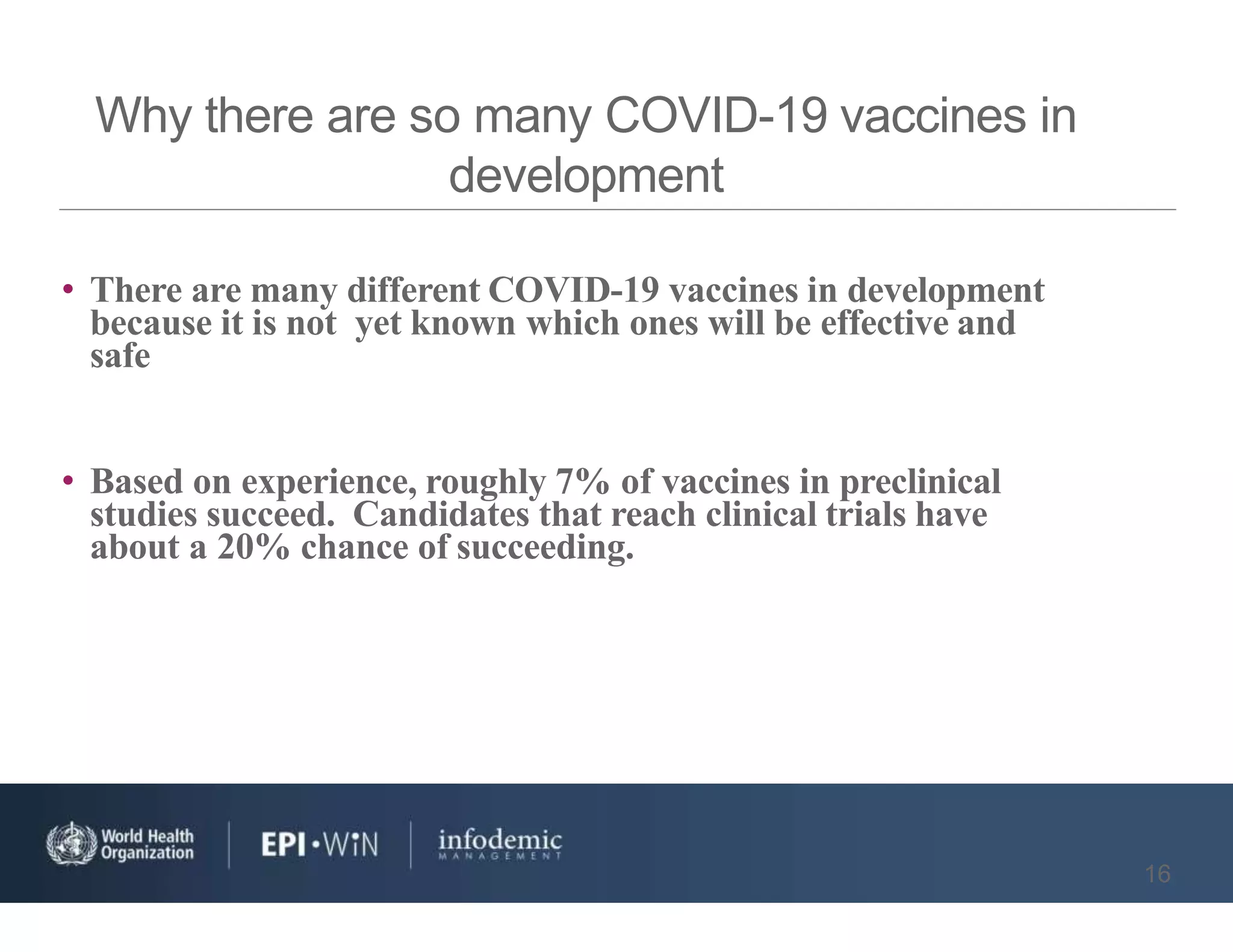 Why there are so many COVID-19 vaccines in
development
16
• There are many different COVID-19 vaccines in development
because it is not yet known which ones will be effective and
safe
• Based on experience, roughly 7% of vaccines in preclinical
studies succeed. Candidates that reach clinical trials have
about a 20% chance of succeeding.
 