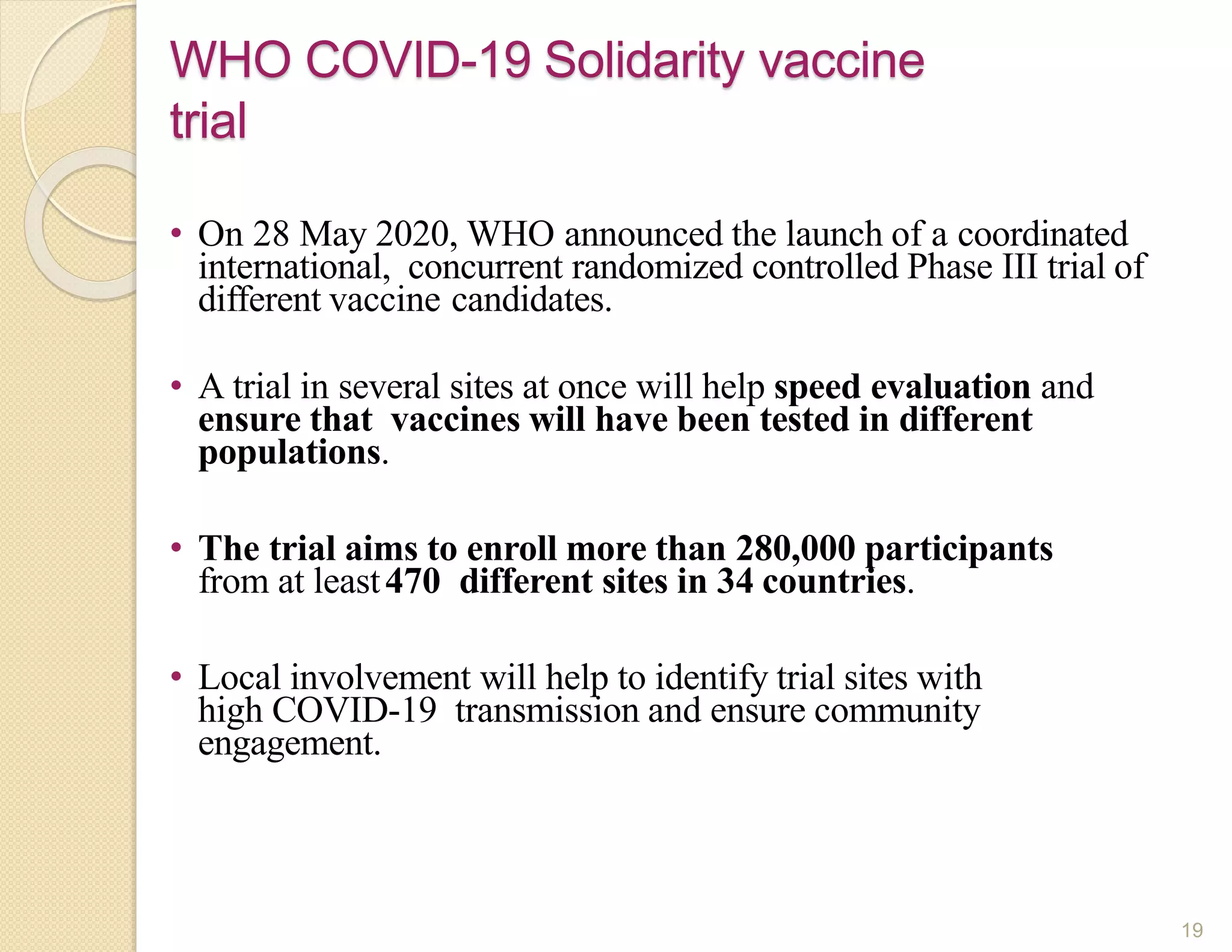 • On 28 May 2020, WHO announced the launch of a coordinated
international, concurrent randomized controlled Phase III trial of
different vaccine candidates.
• A trial in several sites at once will help speed evaluation and
ensure that vaccines will have been tested in different
populations.
• The trial aims to enroll more than 280,000 participants
from at least470 different sites in 34 countries.
• Local involvement will help to identify trial sites with
high COVID-19 transmission and ensure community
engagement.
WHO COVID-19 Solidarity vaccine
trial
19
 