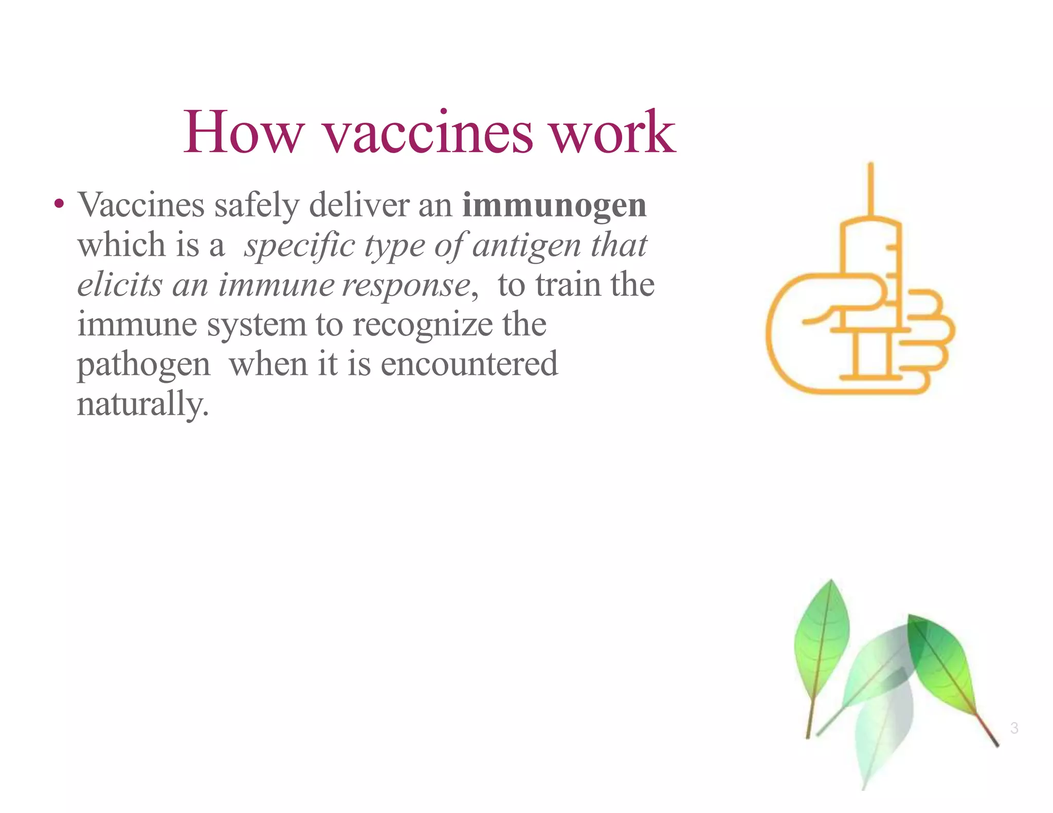 • Vaccines safely deliver an immunogen
which is a specific type of antigen that
elicits an immune response, to train the
immune system to recognize the
pathogen when it is encountered
naturally.
How vaccines work
3
 