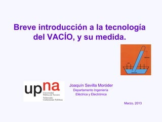 Breve introducción a la tecnología
    del VACÍO, y su medida.




              Joaquín Sevilla Moróder
                Departamento Ingeniería
                 Eléctrica y Electrónica

                                           Marzo, 2013
 