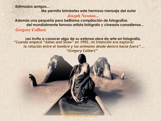 Estimados amigos...  Me permito brindarles este hermoso mensaje del autor  Joseph Newton... Además una pequeña pero bellísima compilación de fotografías  del mundialmente famoso artista fotógrafo y cineasta canadiense...  Gregory Colbert.   Les invito a conocer algo de su extensa obra de arte en fotografía. “ Cuando empecé “Ashes and Snow” en 1992, mi intención era explorar  la relación entre el hombre y los animales desde dentro hacia fuera”... “ Gregory Colbert”   