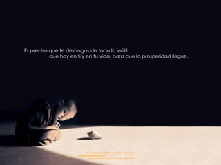 Es preciso que te deshagas de todo lo inútil  que hay en ti y en tu vida, para que la prosperidad llegue. 