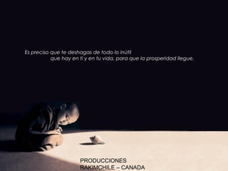 Es preciso que te deshagas de todo lo inútil
           que hay en ti y en tu vida, para que la prosperidad llegue.




                      PRODUCCIONES
                      RAKIMCHILE – CANADA
 