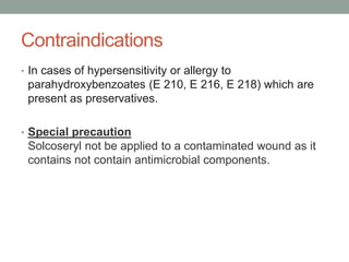 Contraindications
• In cases of hypersensitivity or allergy to
parahydroxybenzoates (E 210, E 216, E 218) which are
present as preservatives.
• Special precaution
Solcoseryl not be applied to a contaminated wound as it
contains not contain antimicrobial components.
 