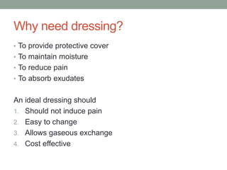 Why need dressing?
• To provide protective cover
• To maintain moisture
• To reduce pain
• To absorb exudates
An ideal dressing should
1. Should not induce pain
2. Easy to change
3. Allows gaseous exchange
4. Cost effective
 