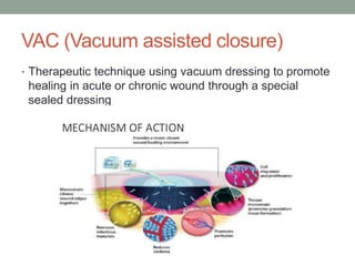 VAC (Vacuum assisted closure)
• Therapeutic technique using vacuum dressing to promote
healing in acute or chronic wound through a special
sealed dressing
 
