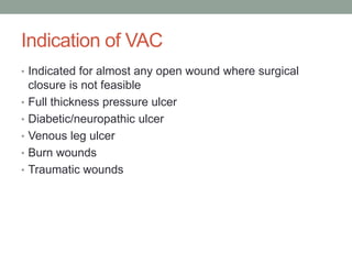 Indication of VAC
• Indicated for almost any open wound where surgical
closure is not feasible
• Full thickness pressure ulcer
• Diabetic/neuropathic ulcer
• Venous leg ulcer
• Burn wounds
• Traumatic wounds
 